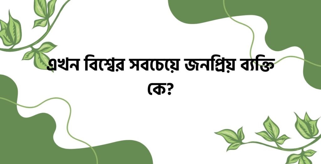 এখন বিশ্বের সবচেয়ে জনপ্রিয় ব্যক্তি কে? - ই বাংলা