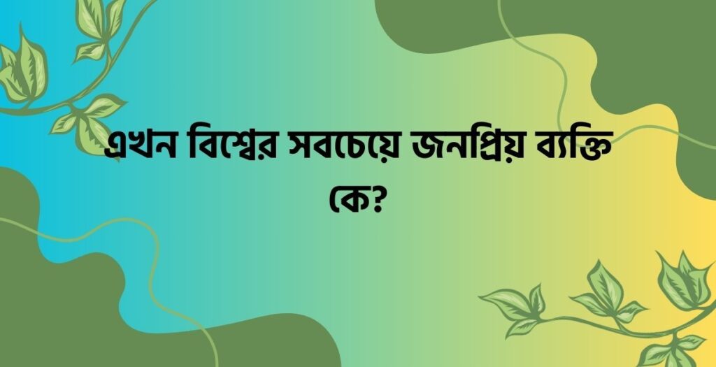 এখন বিশ্বের সবচেয়ে জনপ্রিয় ব্যক্তি কে? - ই বাংলা